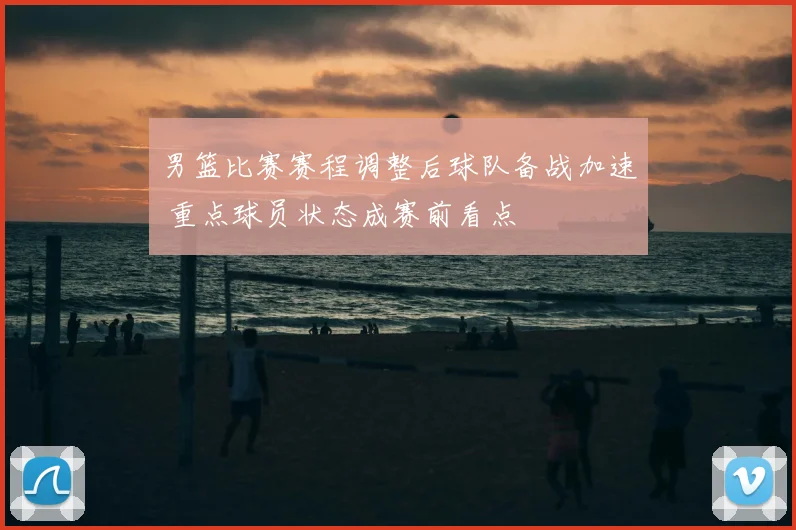 男篮比赛赛程调整后球队备战加速 重点球员状态成赛前看点
