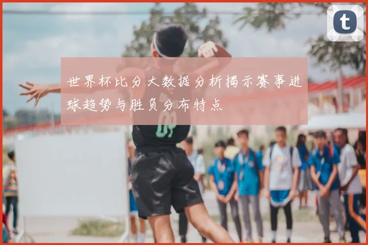 世界杯比分大数据分析揭示赛事进球趋势与胜负分布特点