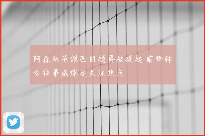 阿森纳范佩西旧题再被提起 前锋转会往事成球迷关注焦点