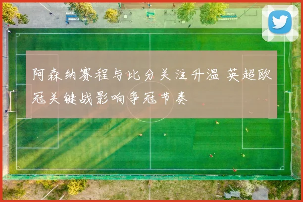 阿森纳赛程与比分关注升温 英超欧冠关键战影响争冠节奏