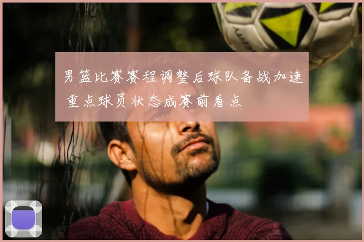 男篮比赛赛程调整后球队备战加速 重点球员状态成赛前看点