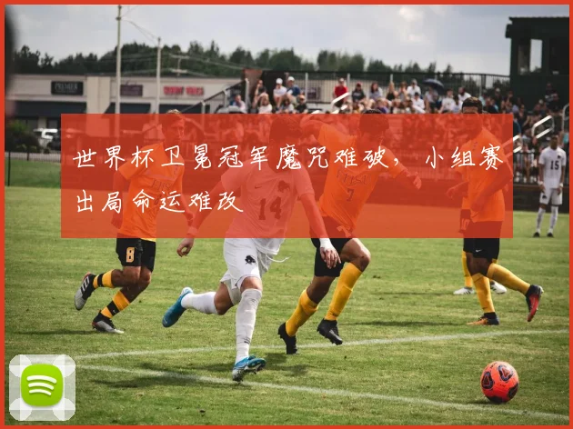 世界杯卫冕冠军魔咒难破,小组赛出局命运难改