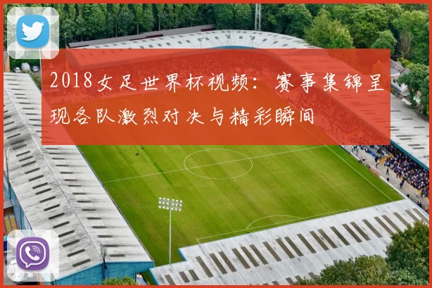 2018女足世界杯视频:赛事集锦呈现各队激烈对决与精彩瞬间
