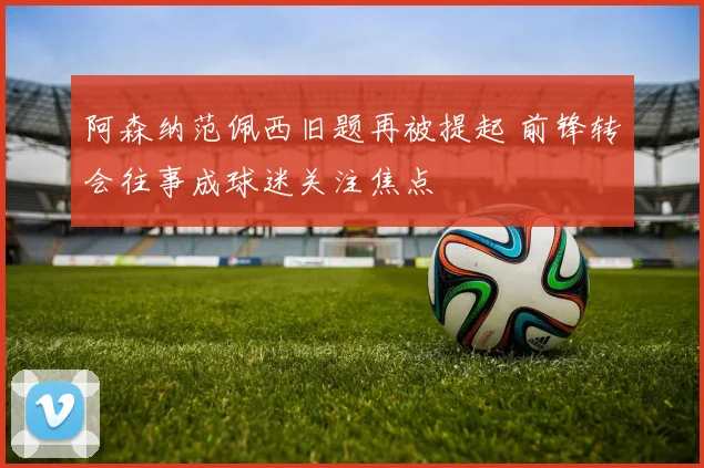 阿森纳范佩西旧题再被提起 前锋转会往事成球迷关注焦点