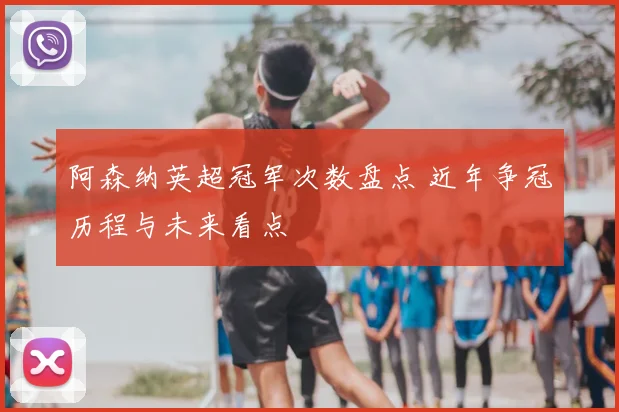 阿森纳英超冠军次数盘点 近年争冠历程与未来看点