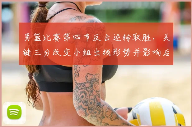 男篮比赛第四节反击逆转取胜，关键三分改变小组出线形势并影响后续赛程