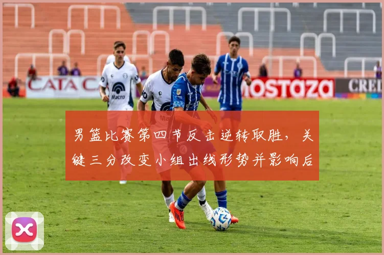 男篮比赛第四节反击逆转取胜，关键三分改变小组出线形势并影响后续赛程