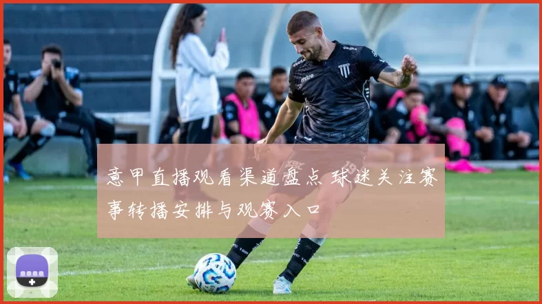 意甲直播观看渠道盘点 球迷关注赛事转播安排与观赛入口