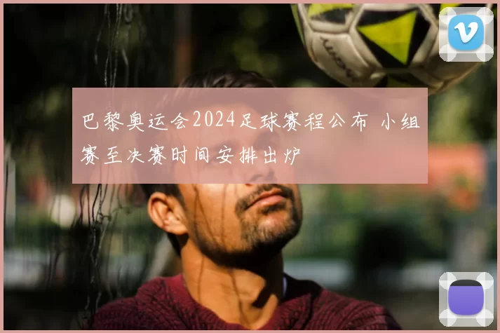 巴黎奥运会2024足球赛程公布 小组赛至决赛时间安排出炉