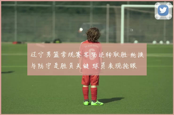 辽宁男篮常规赛客场逆转取胜 轮换与防守是胜负关键 球员表现抢眼