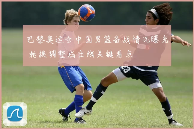 巴黎奥运会中国男篮备战情况曝光 轮换调整成出线关键看点