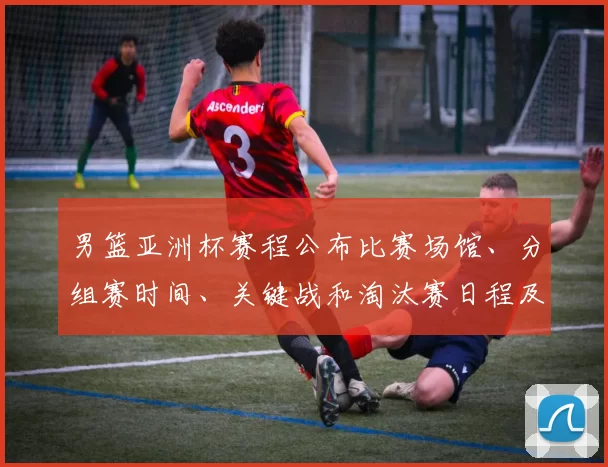 男篮亚洲杯赛程公布比赛场馆、分组赛时间、关键战和淘汰赛日程及出线形势