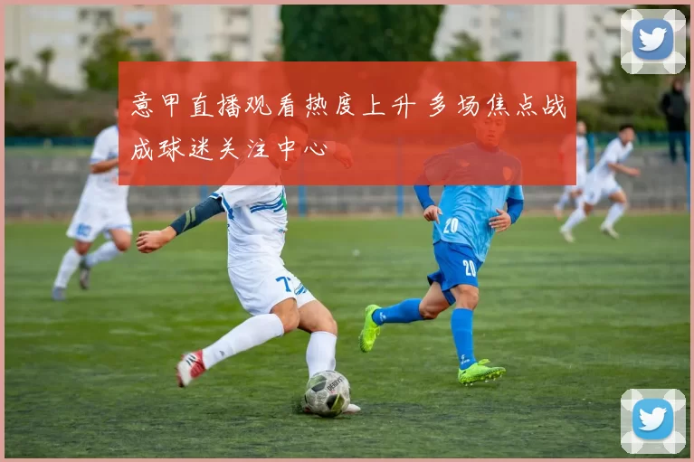 意甲直播观看热度上升 多场焦点战成球迷关注中心