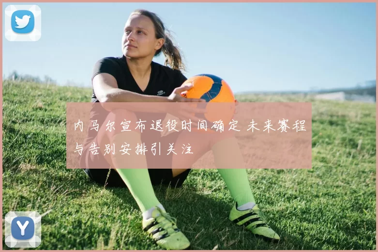 内马尔宣布退役时间确定 未来赛程与告别安排引关注