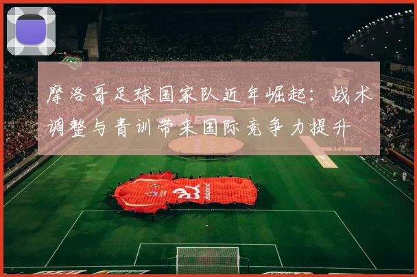 摩洛哥足球国家队近年崛起：战术调整与青训带来国际竞争力提升