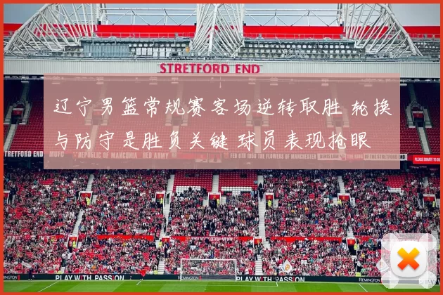 辽宁男篮常规赛客场逆转取胜 轮换与防守是胜负关键 球员表现抢眼
