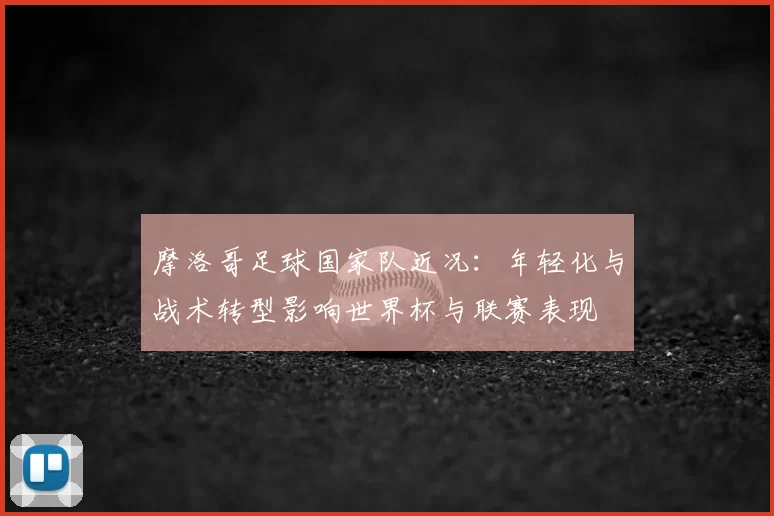 摩洛哥足球国家队近况：年轻化与战术转型影响世界杯与联赛表现