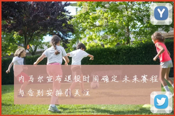 内马尔宣布退役时间确定 未来赛程与告别安排引关注