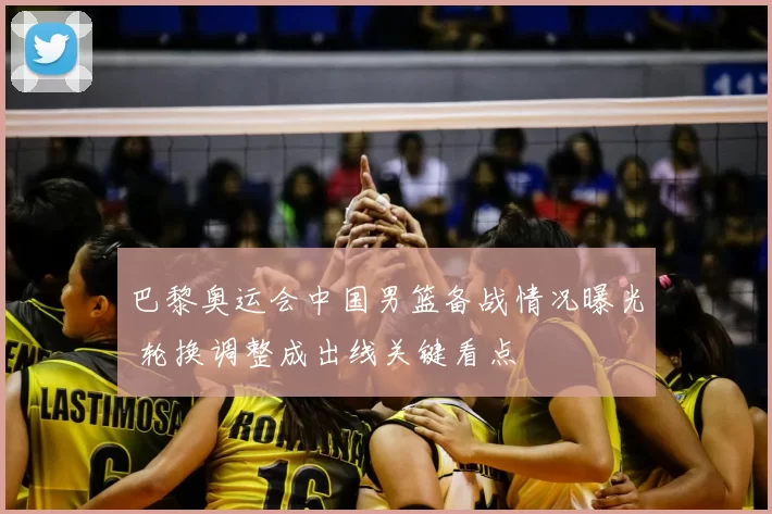 巴黎奥运会中国男篮备战情况曝光 轮换调整成出线关键看点