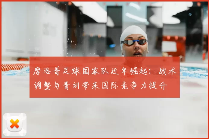 摩洛哥足球国家队近年崛起：战术调整与青训带来国际竞争力提升