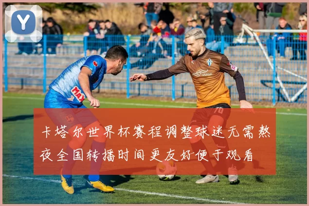 卡塔尔世界杯赛程调整球迷无需熬夜全国转播时间更友好便于观看
