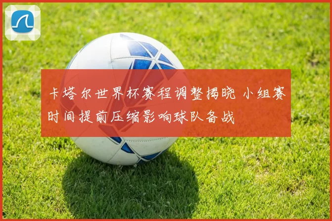 卡塔尔世界杯赛程调整揭晓 小组赛时间提前压缩影响球队备战