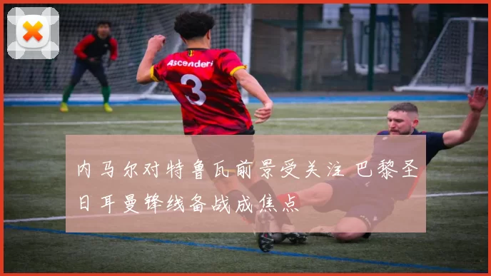 内马尔对特鲁瓦前景受关注 巴黎圣日耳曼锋线备战成焦点