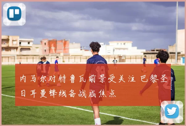 内马尔对特鲁瓦前景受关注 巴黎圣日耳曼锋线备战成焦点