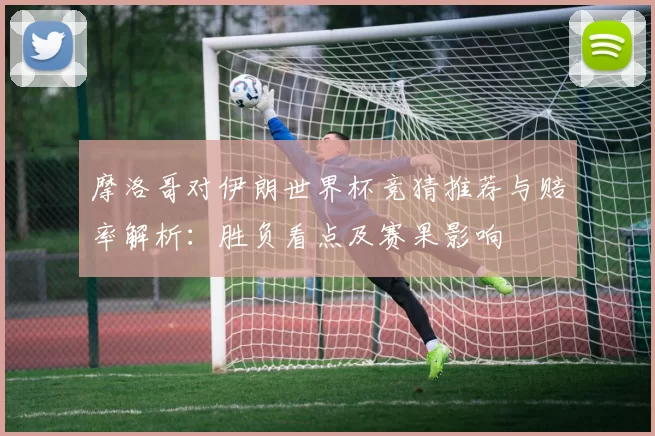 摩洛哥对伊朗世界杯竞猜推荐与赔率解析：胜负看点及赛果影响